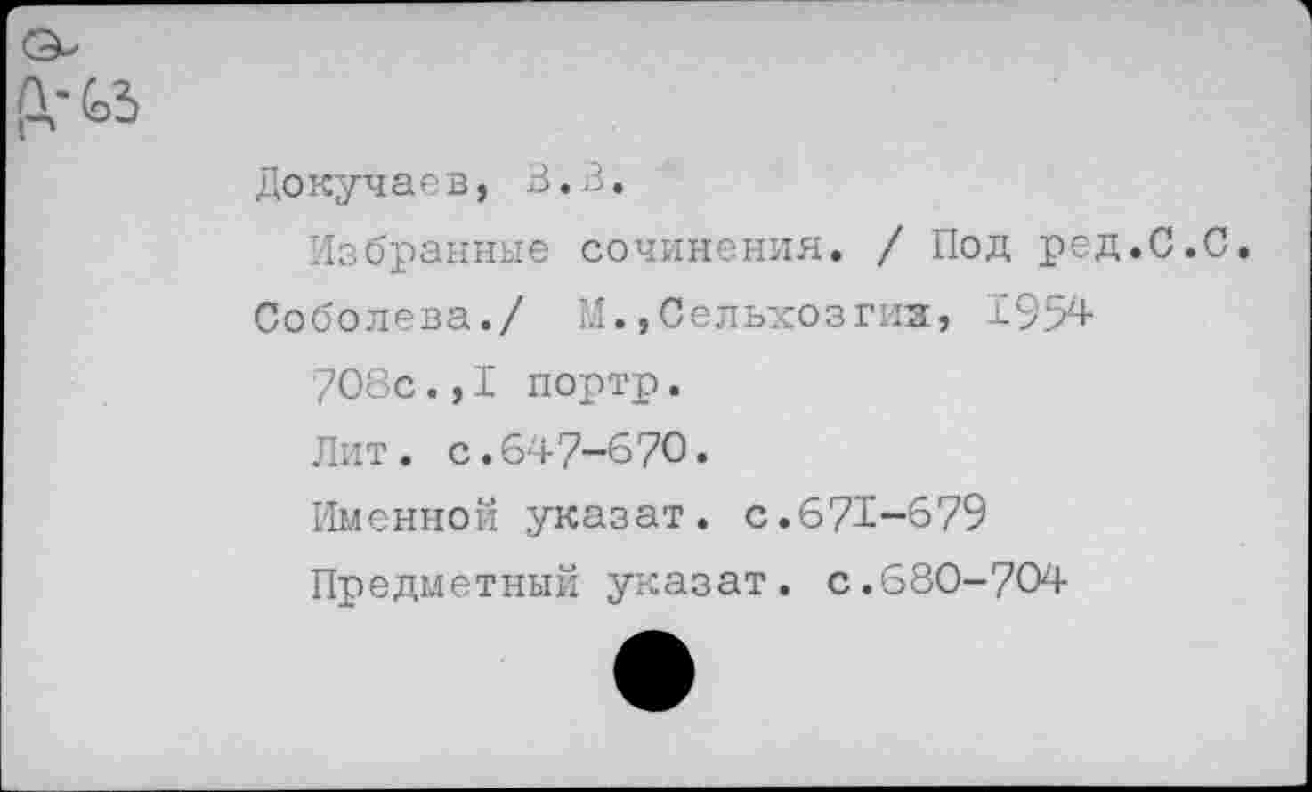 ﻿Докучаев, В.З.
Избранные сочинения. / Под ред.С.С.
Соболева./ М.,Сельхозгиз, 1954 7О8с.,I портр. Лит. с.647-670.
Именной указат. с.671-679
Предметный указат. с.680-704